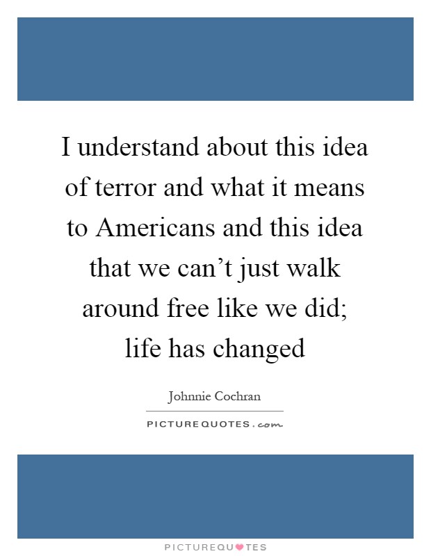 I understand about this idea of terror and what it means to Americans and this idea that we can't just walk around free like we did; life has changed Picture Quote #1