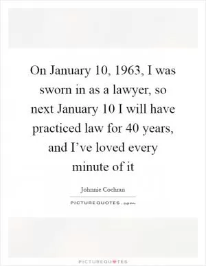 On January 10, 1963, I was sworn in as a lawyer, so next January 10 I will have practiced law for 40 years, and I’ve loved every minute of it Picture Quote #1