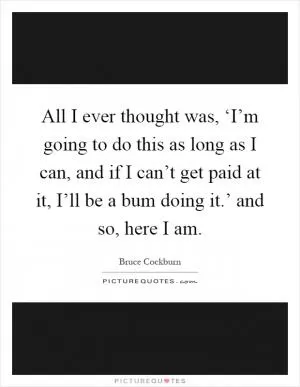 All I ever thought was, ‘I’m going to do this as long as I can, and if I can’t get paid at it, I’ll be a bum doing it.’ and so, here I am Picture Quote #1