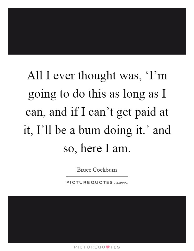 All I ever thought was, ‘I'm going to do this as long as I can, and if I can't get paid at it, I'll be a bum doing it.' and so, here I am Picture Quote #1
