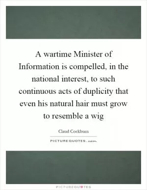 A wartime Minister of Information is compelled, in the national interest, to such continuous acts of duplicity that even his natural hair must grow to resemble a wig Picture Quote #1