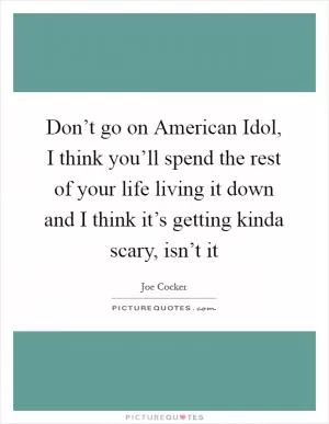 Don’t go on American Idol, I think you’ll spend the rest of your life living it down and I think it’s getting kinda scary, isn’t it Picture Quote #1
