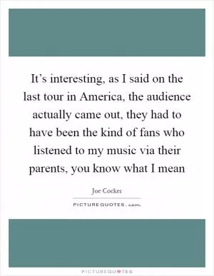 It’s interesting, as I said on the last tour in America, the audience actually came out, they had to have been the kind of fans who listened to my music via their parents, you know what I mean Picture Quote #1