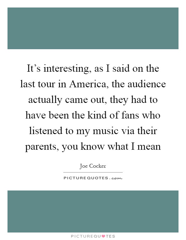 It's interesting, as I said on the last tour in America, the audience actually came out, they had to have been the kind of fans who listened to my music via their parents, you know what I mean Picture Quote #1