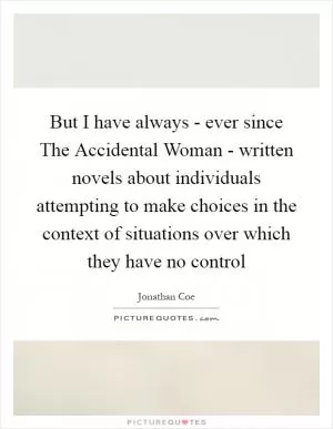 But I have always - ever since The Accidental Woman - written novels about individuals attempting to make choices in the context of situations over which they have no control Picture Quote #1