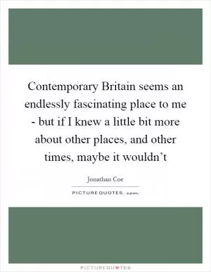 Contemporary Britain seems an endlessly fascinating place to me - but if I knew a little bit more about other places, and other times, maybe it wouldn’t Picture Quote #1