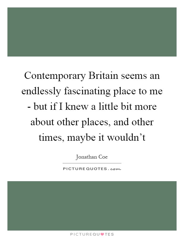 Contemporary Britain seems an endlessly fascinating place to me - but if I knew a little bit more about other places, and other times, maybe it wouldn't Picture Quote #1