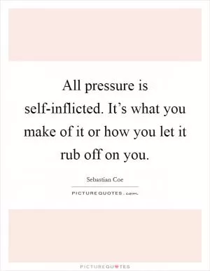 All pressure is self-inflicted. It’s what you make of it or how you let it rub off on you Picture Quote #1