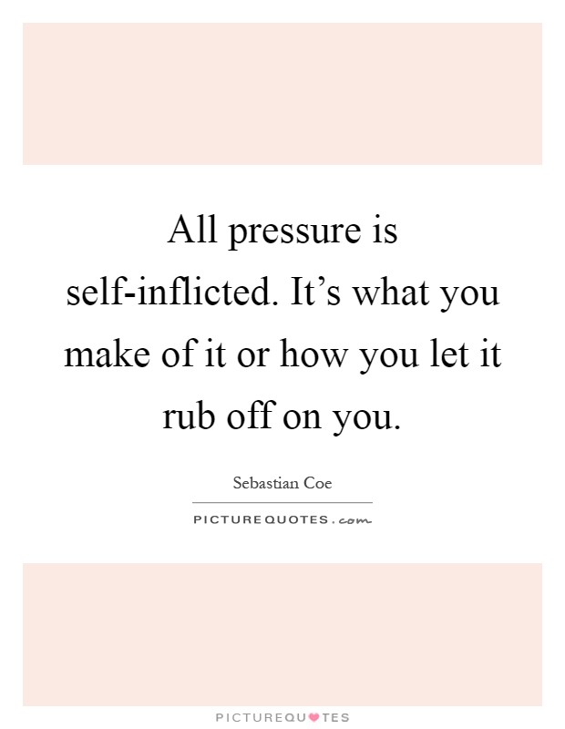 All pressure is self-inflicted. It's what you make of it or how you let it rub off on you Picture Quote #1