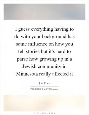 I guess everything having to do with your background has some influence on how you tell stories but it’s hard to parse how growing up in a Jewish community in Minnesota really affected it Picture Quote #1