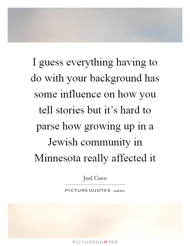 I guess everything having to do with your background has some influence on how you tell stories but it's hard to parse how growing up in a Jewish community in Minnesota really affected it Picture Quote #1