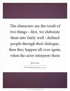 The characters are the result of two things - first, we elaborate them into fairly well - defined people through their dialogue, then they happen all over again, when the actor interprets them Picture Quote #1