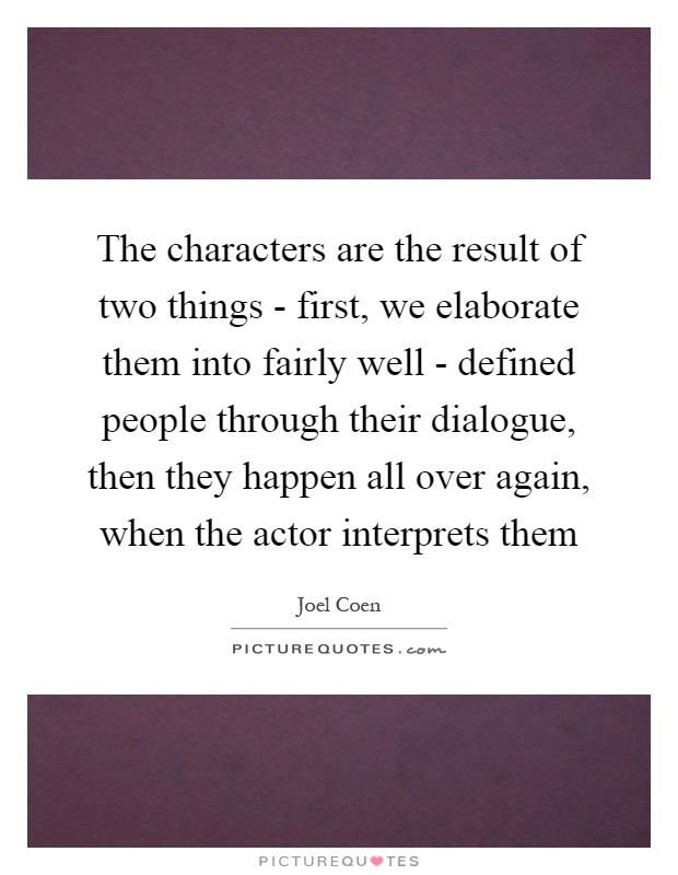 The characters are the result of two things - first, we elaborate them into fairly well - defined people through their dialogue, then they happen all over again, when the actor interprets them Picture Quote #1