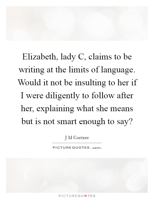 Elizabeth, lady C, claims to be writing at the limits of language. Would it not be insulting to her if I were diligently to follow after her, explaining what she means but is not smart enough to say? Picture Quote #1