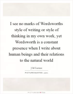 I see no marks of Wordsworths style of writing or style of thinking in my own work, yet Wordsworth is a constant presence when I write about human beings and their relations to the natural world Picture Quote #1