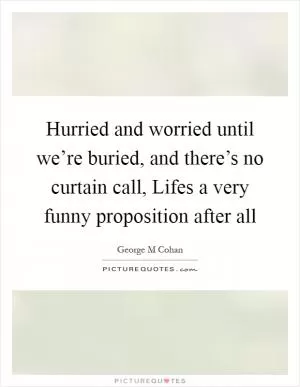 Hurried and worried until we’re buried, and there’s no curtain call, Lifes a very funny proposition after all Picture Quote #1