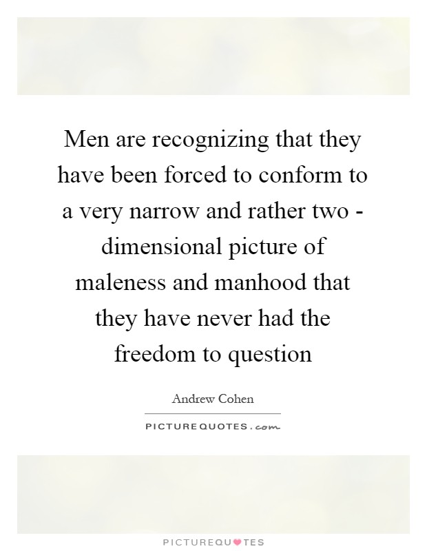 Men are recognizing that they have been forced to conform to a very narrow and rather two - dimensional picture of maleness and manhood that they have never had the freedom to question Picture Quote #1