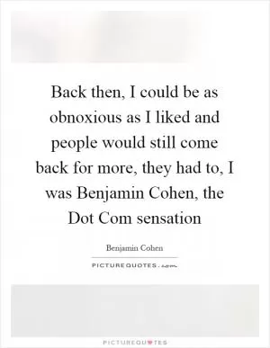 Back then, I could be as obnoxious as I liked and people would still come back for more, they had to, I was Benjamin Cohen, the Dot Com sensation Picture Quote #1
