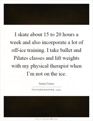 I skate about 15 to 20 hours a week and also incorporate a lot of off-ice training. I take ballet and Pilates classes and lift weights with my physical therapist when I’m not on the ice Picture Quote #1
