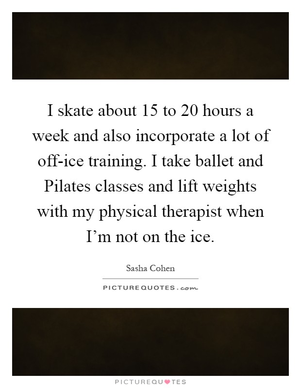 I skate about 15 to 20 hours a week and also incorporate a lot of off-ice training. I take ballet and Pilates classes and lift weights with my physical therapist when I'm not on the ice Picture Quote #1