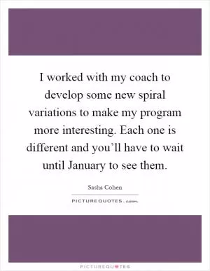 I worked with my coach to develop some new spiral variations to make my program more interesting. Each one is different and you’ll have to wait until January to see them Picture Quote #1