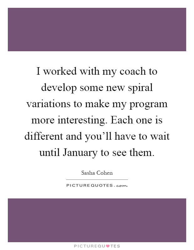 I worked with my coach to develop some new spiral variations to make my program more interesting. Each one is different and you'll have to wait until January to see them Picture Quote #1