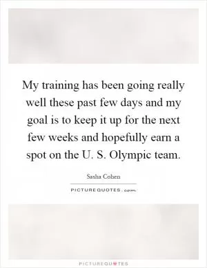 My training has been going really well these past few days and my goal is to keep it up for the next few weeks and hopefully earn a spot on the U. S. Olympic team Picture Quote #1