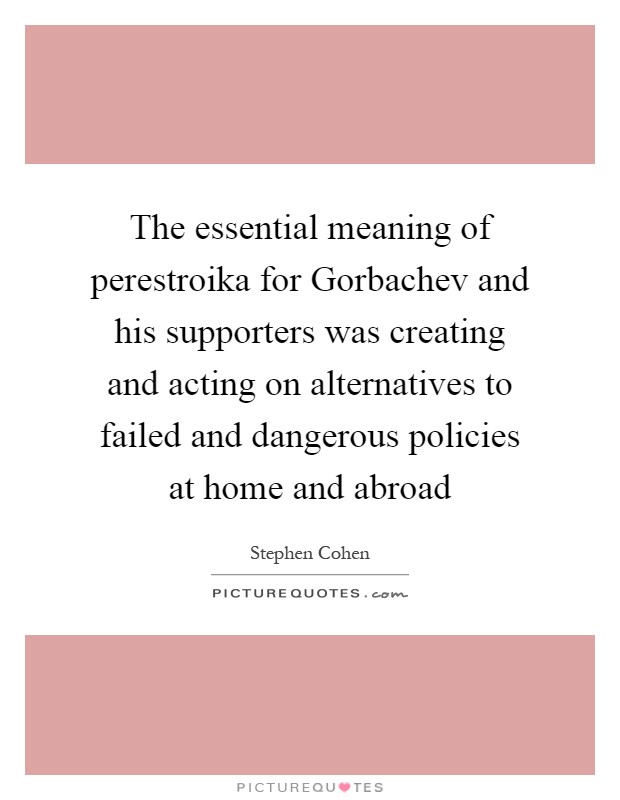 The essential meaning of perestroika for Gorbachev and his supporters was creating and acting on alternatives to failed and dangerous policies at home and abroad Picture Quote #1