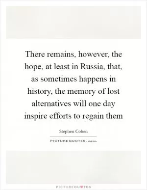 There remains, however, the hope, at least in Russia, that, as sometimes happens in history, the memory of lost alternatives will one day inspire efforts to regain them Picture Quote #1