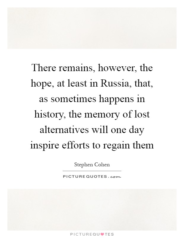 There remains, however, the hope, at least in Russia, that, as sometimes happens in history, the memory of lost alternatives will one day inspire efforts to regain them Picture Quote #1