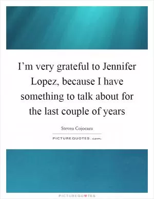 I’m very grateful to Jennifer Lopez, because I have something to talk about for the last couple of years Picture Quote #1