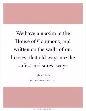 We have a maxim in the House of Commons, and written on the walls of our houses, that old ways are the safest and surest ways Picture Quote #1