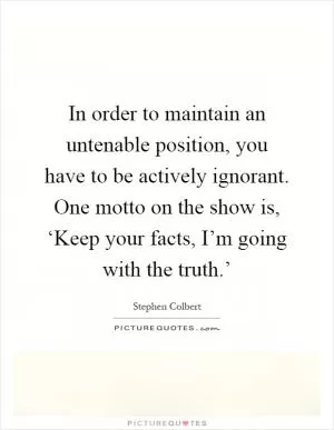 In order to maintain an untenable position, you have to be actively ignorant. One motto on the show is, ‘Keep your facts, I’m going with the truth.’ Picture Quote #1