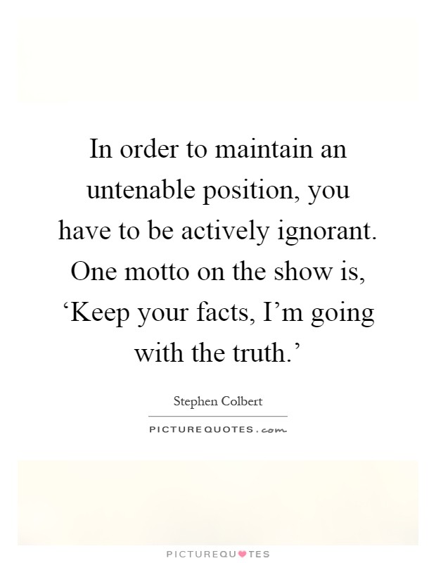 In order to maintain an untenable position, you have to be actively ignorant. One motto on the show is, ‘Keep your facts, I'm going with the truth.' Picture Quote #1