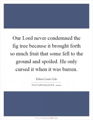 Our Lord never condemned the fig tree because it brought forth so much fruit that some fell to the ground and spoiled. He only cursed it when it was barren Picture Quote #1