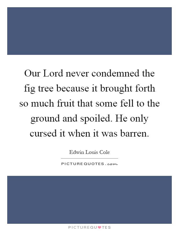 Our Lord never condemned the fig tree because it brought forth so much fruit that some fell to the ground and spoiled. He only cursed it when it was barren Picture Quote #1