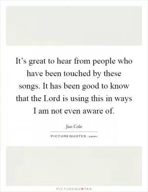 It’s great to hear from people who have been touched by these songs. It has been good to know that the Lord is using this in ways I am not even aware of Picture Quote #1