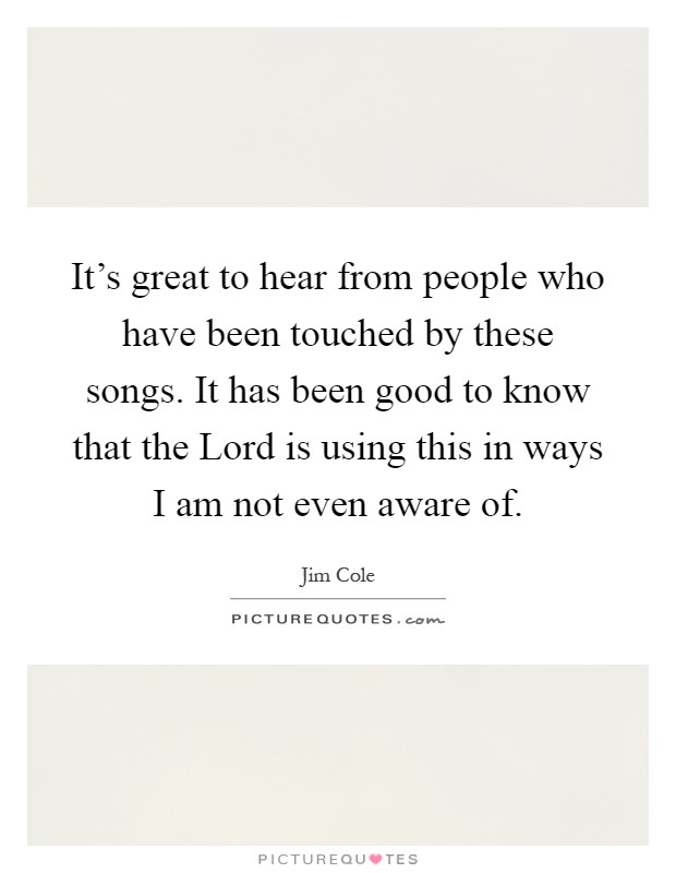It's great to hear from people who have been touched by these songs. It has been good to know that the Lord is using this in ways I am not even aware of Picture Quote #1