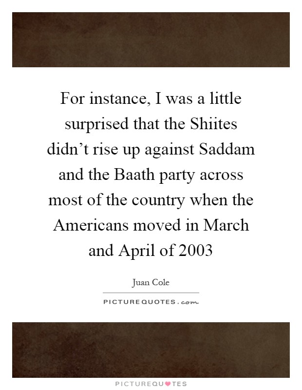 For instance, I was a little surprised that the Shiites didn't rise up against Saddam and the Baath party across most of the country when the Americans moved in March and April of 2003 Picture Quote #1