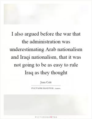 I also argued before the war that the administration was underestimating Arab nationalism and Iraqi nationalism, that it was not going to be as easy to rule Iraq as they thought Picture Quote #1