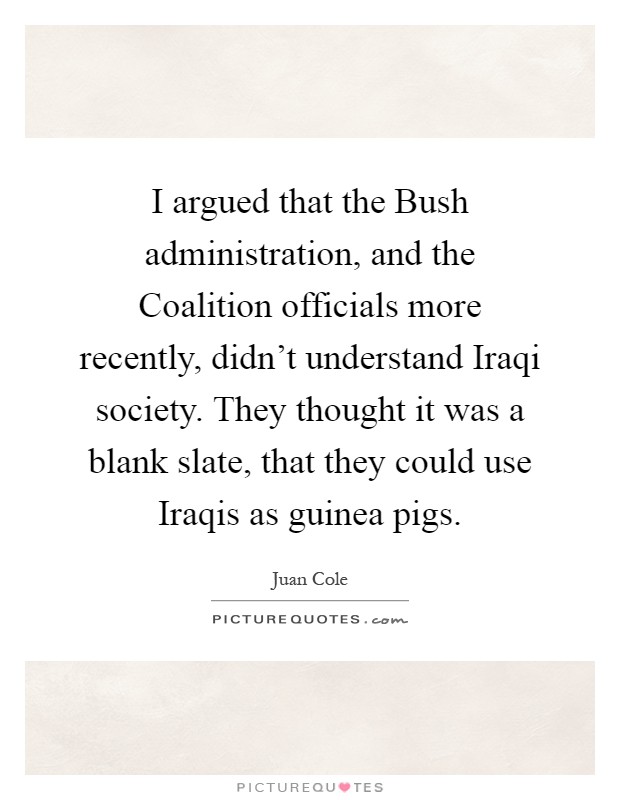 I argued that the Bush administration, and the Coalition officials more recently, didn't understand Iraqi society. They thought it was a blank slate, that they could use Iraqis as guinea pigs Picture Quote #1