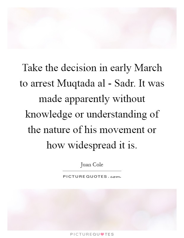 Take the decision in early March to arrest Muqtada al - Sadr. It was made apparently without knowledge or understanding of the nature of his movement or how widespread it is Picture Quote #1