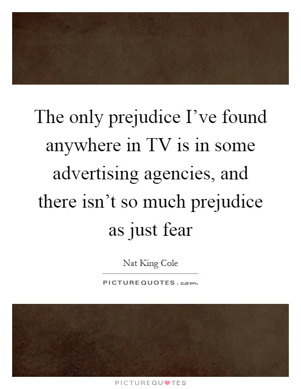 The only prejudice I've found anywhere in TV is in some advertising agencies, and there isn't so much prejudice as just fear Picture Quote #1