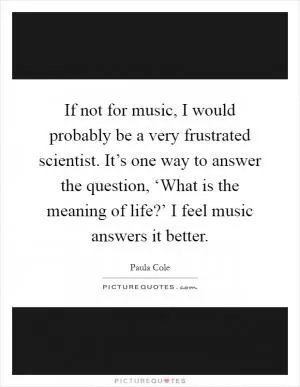 If not for music, I would probably be a very frustrated scientist. It’s one way to answer the question, ‘What is the meaning of life?’ I feel music answers it better Picture Quote #1