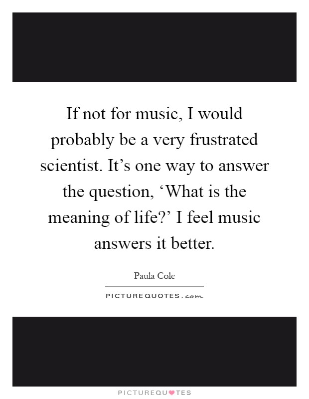 If not for music, I would probably be a very frustrated scientist. It's one way to answer the question, ‘What is the meaning of life?' I feel music answers it better Picture Quote #1