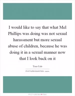 I would like to say that what Mel Phillips was doing was not sexual harassment but more sexual abuse of children, because he was doing it in a sexual manner now that I look back on it Picture Quote #1