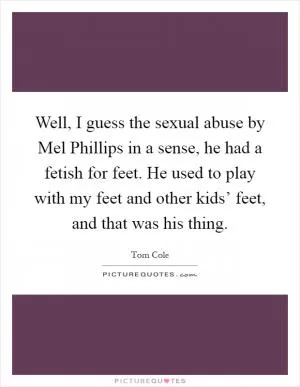Well, I guess the sexual abuse by Mel Phillips in a sense, he had a fetish for feet. He used to play with my feet and other kids’ feet, and that was his thing Picture Quote #1