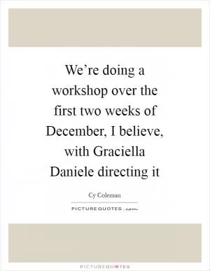 We’re doing a workshop over the first two weeks of December, I believe, with Graciella Daniele directing it Picture Quote #1