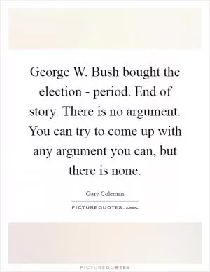 George W. Bush bought the election - period. End of story. There is no argument. You can try to come up with any argument you can, but there is none Picture Quote #1