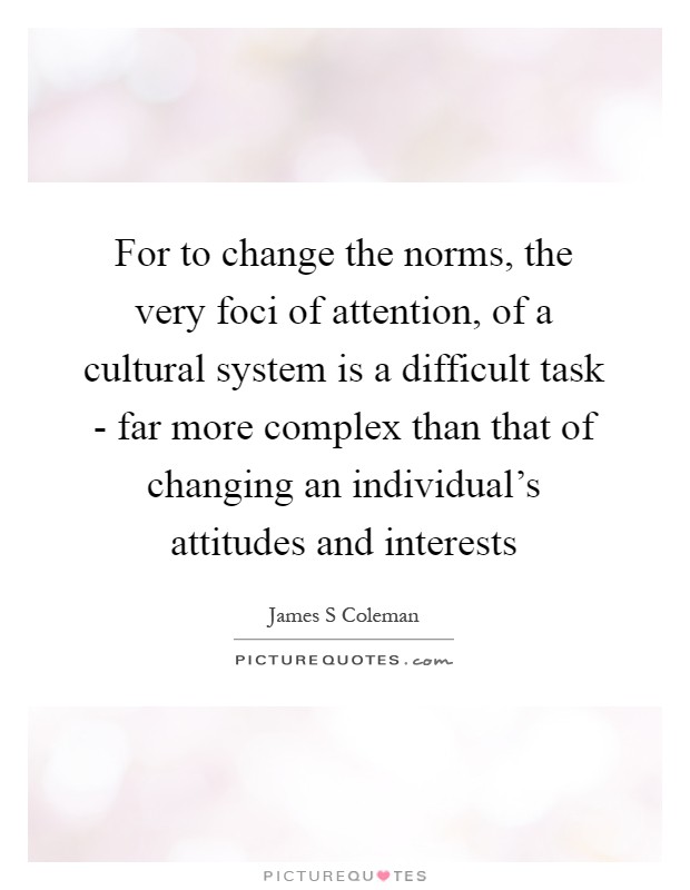 For to change the norms, the very foci of attention, of a cultural system is a difficult task - far more complex than that of changing an individual’s attitudes and interests Picture Quote #1